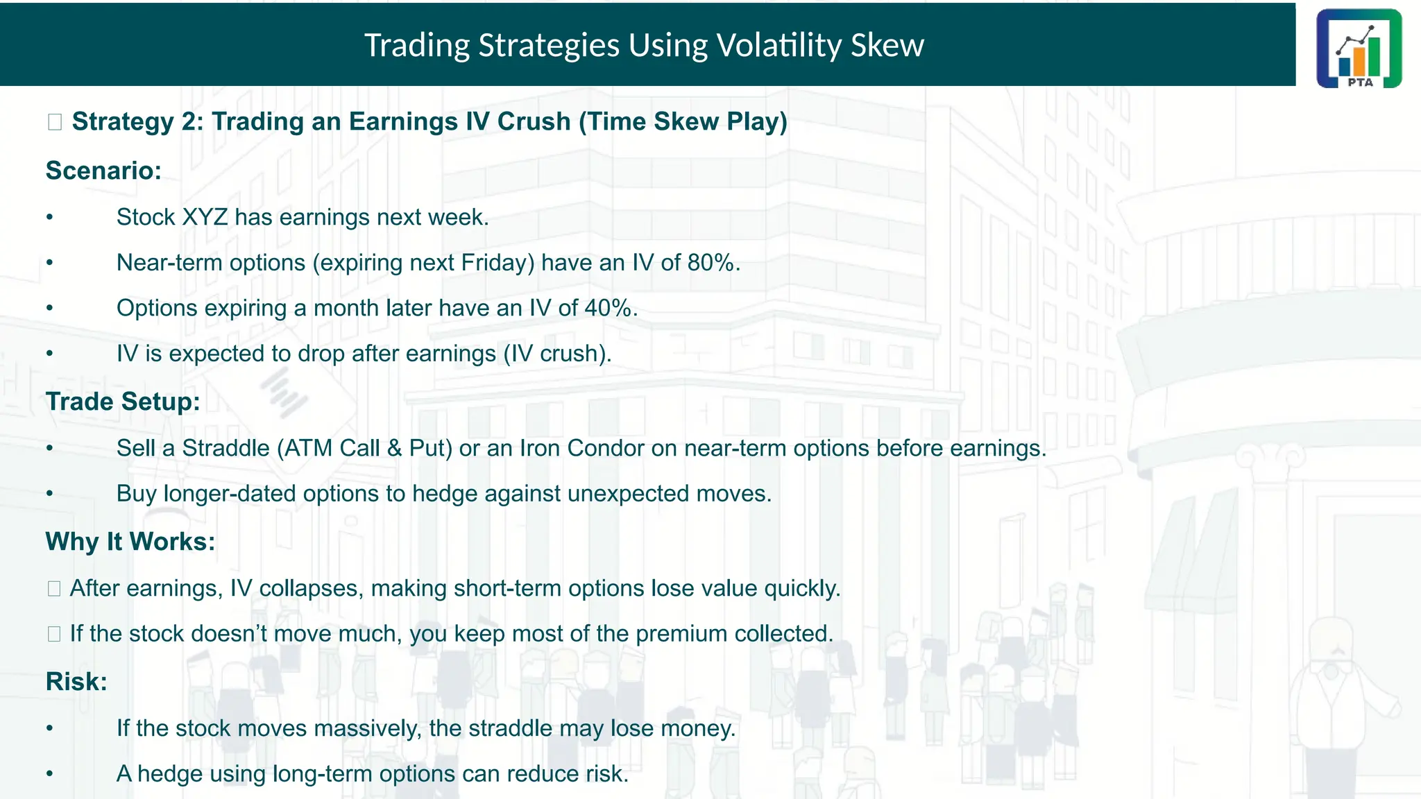 Trading Strategies Using Volatility Skew
🎯 Strategy 2: Trading an Earnings IV Crush (Time Skew Play)
Scenario:
• Stock XYZ has earnings next week.
• Near-term options (expiring next Friday) have an IV of 80%.
• Options expiring a month later have an IV of 40%.
• IV is expected to drop after earnings (IV crush).
Trade Setup:
• Sell a Straddle (ATM Call & Put) or an Iron Condor on near-term options before earnings.
• Buy longer-dated options to hedge against unexpected moves.
Why It Works:
✅ After earnings, IV collapses, making short-term options lose value quickly.
✅ If the stock doesn’t move much, you keep most of the premium collected.
Risk:
• If the stock moves massively, the straddle may lose money.
• A hedge using long-term options can reduce risk.
 