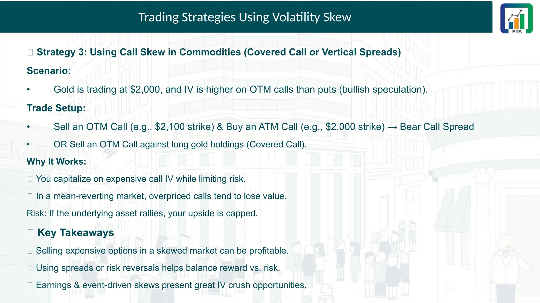 Trading Strategies Using Volatility Skew
🎯 Strategy 3: Using Call Skew in Commodities (Covered Call or Vertical Spreads)
Scenario:
• Gold is trading at $2,000, and IV is higher on OTM calls than puts (bullish speculation).
Trade Setup:
• Sell an OTM Call (e.g., $2,100 strike) & Buy an ATM Call (e.g., $2,000 strike) → Bear Call Spread
• OR Sell an OTM Call against long gold holdings (Covered Call).
Why It Works:
✅ You capitalize on expensive call IV while limiting risk.
✅ In a mean-reverting market, overpriced calls tend to lose value.
Risk: If the underlying asset rallies, your upside is capped.
💡 Key Takeaways
✅ Selling expensive options in a skewed market can be profitable.
✅ Using spreads or risk reversals helps balance reward vs. risk.
✅ Earnings & event-driven skews present great IV crush opportunities.
 