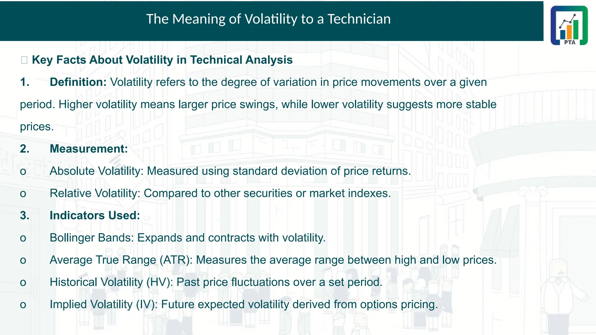 The Meaning of Volatility to a Technician
📌 Key Facts About Volatility in Technical Analysis
1. Definition: Volatility refers to the degree of variation in price movements over a given
period. Higher volatility means larger price swings, while lower volatility suggests more stable
prices.
2. Measurement:
o Absolute Volatility: Measured using standard deviation of price returns.
o Relative Volatility: Compared to other securities or market indexes.
3. Indicators Used:
o Bollinger Bands: Expands and contracts with volatility.
o Average True Range (ATR): Measures the average range between high and low prices.
o Historical Volatility (HV): Past price fluctuations over a set period.
o Implied Volatility (IV): Future expected volatility derived from options pricing.
 