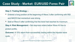 Case Study - Market: EUR/USD Forex Pair
Step 3: Trading Strategy –
 Entered a long position at the beginning of Wave 3 after confirming with RSI
and MACD that momentum was strong.
 Sold at Wave 5 after confirming that the trend had reached its maximum.
Step 4: Risk Management – Set stop-loss orders below Wave 4's low to
protect profits.
Outcome: A 15% return from successfully trading within the impulse wave
cycle.
This Content is Copyright Reserved Rights Copyright 2025@PTAIndia
 