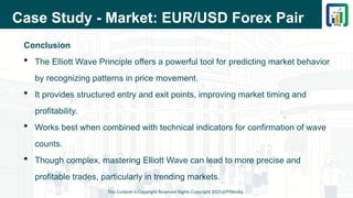 Case Study - Market: EUR/USD Forex Pair
Conclusion
 The Elliott Wave Principle offers a powerful tool for predicting market behavior
by recognizing patterns in price movement.
 It provides structured entry and exit points, improving market timing and
profitability.
 Works best when combined with technical indicators for confirmation of wave
counts.
 Though complex, mastering Elliott Wave can lead to more precise and
profitable trades, particularly in trending markets.
This Content is Copyright Reserved Rights Copyright 2025@PTAIndia
 