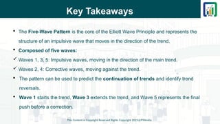 Key Takeaways
 The Five-Wave Pattern is the core of the Elliott Wave Principle and represents the
structure of an impulsive wave that moves in the direction of the trend.
 Composed of five waves:
 Waves 1, 3, 5: Impulsive waves, moving in the direction of the main trend.
 Waves 2, 4: Corrective waves, moving against the trend.
 The pattern can be used to predict the continuation of trends and identify trend
reversals.
 Wave 1 starts the trend, Wave 3 extends the trend, and Wave 5 represents the final
push before a correction.
This Content is Copyright Reserved Rights Copyright 2025@PTAIndia
 