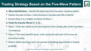 Trading Strategy Based on the Five-Wave Pattern
1. Wave Identification – Identify the beginning of the five-wave impulsive pattern.
 Confirm the start of Wave 1 with momentum indicators like RSI or MACD.
 Ensure Wave 2 is a shallow correction of Wave 1.
2. Trade the Impulse Waves (1, 3, 5) –
 Wave 1: Enter the market as the trend begins to form (ideally after confirming Wave
1's breakout).
 Wave 3: The most powerful wave—enter during the early part of this wave as
momentum builds.
 Wave 5: Enter cautiously, but it can provide profit-taking opportunities or finalize
positions.
This Content is Copyright Reserved Rights Copyright 2025@PTAIndia
 