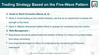Trading Strategy Based on the Five-Wave Pattern
3. Avoid or Short Corrective Waves (2, 4) –
 Wave 2: Avoid trading as the market retraces; use this as an opportunity to assess the
strength of the trend.
 Wave 4: Market retracement before Wave 5; prepare for a breakout but use caution.
4. Risk Management –
 Stop-losses should be placed below the bottom of Wave 2 or Wave 4 to protect trades
from deep corrections.
 Use target levels based on Wave 5’s projected price movement and Fibonacci
extensions.
This Content is Copyright Reserved Rights Copyright 2025@PTAIndia
 