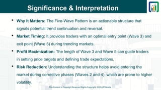 Significance & Interpretation
 Why It Matters: The Five-Wave Pattern is an actionable structure that
signals potential trend continuation and reversal.
 Market Timing: It provides traders with an optimal entry point (Wave 3) and
exit point (Wave 5) during trending markets.
 Profit Maximization: The length of Wave 3 and Wave 5 can guide traders
in setting price targets and defining trade expectations.
 Risk Reduction: Understanding the structure helps avoid entering the
market during corrective phases (Waves 2 and 4), which are prone to higher
volatility.
This Content is Copyright Reserved Rights Copyright 2025@PTAIndia
 