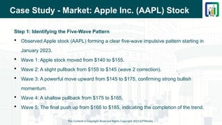 Case Study - Market: Apple Inc. (AAPL) Stock
Step 1: Identifying the Five-Wave Pattern
 Observed Apple stock (AAPL) forming a clear five-wave impulsive pattern starting in
January 2023.
 Wave 1: Apple stock moved from $140 to $155.
 Wave 2: A slight pullback from $155 to $145 (wave 2 correction).
 Wave 3: A powerful move upward from $145 to $175, confirming strong bullish
momentum.
 Wave 4: A shallow pullback from $175 to $165.
 Wave 5: The final push up from $165 to $185, indicating the completion of the trend.
This Content is Copyright Reserved Rights Copyright 2025@PTAIndia
 