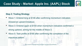 Case Study - Market: Apple Inc. (AAPL) Stock
Step 2: Trading Strategy
 Wave 1: Entered long at $146 after confirming momentum indicators
showed an upward breakout.
 Wave 3: Entered again at $155 when momentum indicators confirmed a
strong uptrend, aiming for the middle of Wave 3.
 Wave 5: Took profits at $185 after confirming the completion of the
impulsive pattern.
This Content is Copyright Reserved Rights Copyright 2025@PTAIndia
 