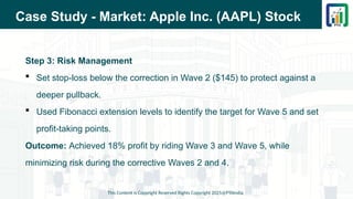 Case Study - Market: Apple Inc. (AAPL) Stock
Step 3: Risk Management
 Set stop-loss below the correction in Wave 2 ($145) to protect against a
deeper pullback.
 Used Fibonacci extension levels to identify the target for Wave 5 and set
profit-taking points.
Outcome: Achieved 18% profit by riding Wave 3 and Wave 5, while
minimizing risk during the corrective Waves 2 and 4.
This Content is Copyright Reserved Rights Copyright 2025@PTAIndia
 