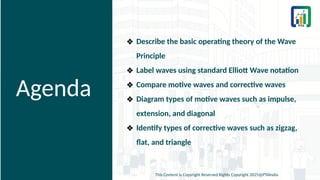 Agenda
❖ Describe the basic operating theory of the Wave
Principle
❖ Label waves using standard Elliott Wave notation
❖ Compare motive waves and corrective waves
❖ Diagram types of motive waves such as impulse,
extension, and diagonal
❖ Identify types of corrective waves such as zigzag,
flat, and triangle
This Content is Copyright Reserved Rights Copyright 2025@PTAIndia
 