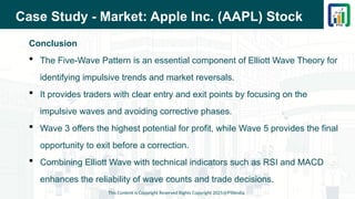 Case Study - Market: Apple Inc. (AAPL) Stock
Conclusion
 The Five-Wave Pattern is an essential component of Elliott Wave Theory for
identifying impulsive trends and market reversals.
 It provides traders with clear entry and exit points by focusing on the
impulsive waves and avoiding corrective phases.
 Wave 3 offers the highest potential for profit, while Wave 5 provides the final
opportunity to exit before a correction.
 Combining Elliott Wave with technical indicators such as RSI and MACD
enhances the reliability of wave counts and trade decisions.
This Content is Copyright Reserved Rights Copyright 2025@PTAIndia
 