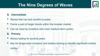 The Nine Degrees of Waves
5. Intermediate
 Waves that can last months to years.
 Forms a part of larger trends within the broader market.
 Can be used by investors who track medium-term cycles.
6. Primary
 Waves lasting for several years.
 Key for longer-term investors and traders looking to identify significant market
cycles.
This Content is Copyright Reserved Rights Copyright 2025@PTAIndia
 