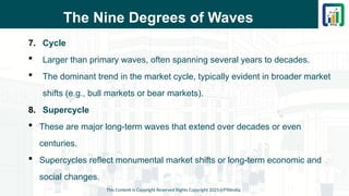 The Nine Degrees of Waves
7. Cycle
 Larger than primary waves, often spanning several years to decades.
 The dominant trend in the market cycle, typically evident in broader market
shifts (e.g., bull markets or bear markets).
8. Supercycle
 These are major long-term waves that extend over decades or even
centuries.
 Supercycles reflect monumental market shifts or long-term economic and
social changes.
This Content is Copyright Reserved Rights Copyright 2025@PTAIndia
 