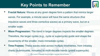 Key Points to Remember
 Fractal Nature: Waves at any given degree form a pattern that mimics larger
waves. For example, a minute wave will have the same structure (five
impulsive waves and three corrective waves) as a primary wave, but on a
smaller scale.
 Wave Progression: The trend in larger degrees impacts the smaller degrees.
Therefore, the larger cycles (e.g., cycle or supercycle) guide and shape the
movements of the smaller, more immediate cycles.
 Time Frames: These waves exist across multiple timeframes, from intraday
charts (subminuette, minuette) to multi-decade trends (grand supercycle).
This Content is Copyright Reserved Rights Copyright 2025@PTAIndia
 