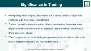 Significance in Trading
 Recognizing which degree of wave you are in allows traders to align their
strategies with the broader market trend.
 Traders can optimize entries and exits by understanding the current wave
degree and whether they are in an impulsive (trend-following) or corrective
(trend-reversing) phase.
 Wave analysis across multiple degrees provides a clearer view of where the
market might be headed in the near and far future.
This Content is Copyright Reserved Rights Copyright 2025@PTAIndia
 