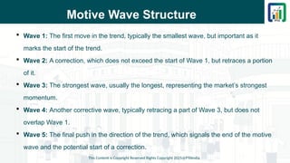 Motive Wave Structure
 Wave 1: The first move in the trend, typically the smallest wave, but important as it
marks the start of the trend.
 Wave 2: A correction, which does not exceed the start of Wave 1, but retraces a portion
of it.
 Wave 3: The strongest wave, usually the longest, representing the market’s strongest
momentum.
 Wave 4: Another corrective wave, typically retracing a part of Wave 3, but does not
overlap Wave 1.
 Wave 5: The final push in the direction of the trend, which signals the end of the motive
wave and the potential start of a correction.
This Content is Copyright Reserved Rights Copyright 2025@PTAIndia
 
