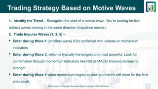 Trading Strategy Based on Motive Waves
1. Identify the Trend – Recognize the start of a motive wave. You’re looking for five
distinct waves moving in the same direction (impulsive moves).
2. Trade Impulse Waves (1, 3, 5) –
 Enter during Wave 1 (smallest wave) if it's confirmed with volume or momentum
indicators.
 Enter during Wave 3, which is typically the longest and most powerful. Look for
confirmation through momentum indicators like RSI or MACD showing increasing
strength.
 Enter during Wave 5 when momentum begins to slow but there's still room for the final
price push.
This Content is Copyright Reserved Rights Copyright 2025@PTAIndia
 