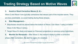 Trading Strategy Based on Motive Waves
3. Avoid or Short Corrective Waves (2, 4) –
Wave 2 and Wave 4 are typically corrections that retrace part of the impulse waves. They
are less predictable, so avoid trading during these phases.
4. Risk Management –
 Stop-losses should be placed below the bottom of Wave 2 (for Wave 1 entry) or below
Wave 4 (for Wave 3 entry).
 Target Wave 5’s likely end based on Fibonacci projections or previous price highs/lows.
5. Monitor for Reversals – After Wave 5, the market is likely to enter a corrective
phase (ABC correction). Be alert for signs of a reversal.
This Content is Copyright Reserved Rights Copyright 2025@PTAIndia
 