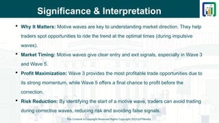 Significance & Interpretation
 Why It Matters: Motive waves are key to understanding market direction. They help
traders spot opportunities to ride the trend at the optimal times (during impulsive
waves).
 Market Timing: Motive waves give clear entry and exit signals, especially in Wave 3
and Wave 5.
 Profit Maximization: Wave 3 provides the most profitable trade opportunities due to
its strong momentum, while Wave 5 offers a final chance to profit before the
correction.
 Risk Reduction: By identifying the start of a motive wave, traders can avoid trading
during corrective waves, reducing risk and avoiding false signals.
This Content is Copyright Reserved Rights Copyright 2025@PTAIndia
 