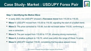 Case Study- Market : USD/JPY Forex Pair
Step 1: Identifying the Motive Wave
 In early 2023, the USD/JPY showed a five-wave move from 115.00 to 118.50.
 Wave 1: USD/JPY moved from 115.00 to 116.50, signaling the start of a bullish trend.
 Wave 2: The price corrected to 115.80, but did not break below 115.00, confirming it
was a correction.
 Wave 3: The pair surged from 115.80 to 117.50, showing strong momentum.
 Wave 4: A shallow pullback to 116.70, which was within the range of Wave 1’s price.
 Wave 5: USD/JPY reached 118.00, completing the five-wave upward move.
This Content is Copyright Reserved Rights Copyright 2025@PTAIndia
 