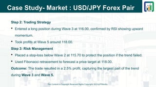 Case Study- Market : USD/JPY Forex Pair
Step 2: Trading Strategy
 Entered a long position during Wave 3 at 116.00, confirmed by RSI showing upward
momentum.
 Took profits at Wave 5 around 118.00.
Step 3: Risk Management
 Placed a stop-loss below Wave 2 at 115.70 to protect the position if the trend failed.
 Used Fibonacci retracement to forecast a price target at 118.00.
Outcome: The trade resulted in a 2.5% profit, capturing the largest part of the trend
during Wave 3 and Wave 5.
This Content is Copyright Reserved Rights Copyright 2025@PTAIndia
 