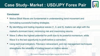 Case Study- Market : USD/JPY Forex Pair
Conclusion
 Motive Elliott Waves are fundamental in understanding trend movement and
formulating successful trading strategies.
 By identifying and trading impulsive waves (1, 3, and 5), traders can align with the
market's dominant trend, minimizing risk and maximizing returns.
 Wave 3 offers the highest potential for profit due to its powerful momentum, while
Wave 5 is the last opportunity to profit before a correction.
 Using technical indicators, Fibonacci retracement, and risk management techniques
strengthens the reliability of trading based on motive waves.
This Content is Copyright Reserved Rights Copyright 2025@PTAIndia
 