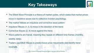 Key Takeaways
 The Elliott Wave Principle is a theory of market cycles, which states that market prices
move in repetitive waves due to collective investor psychology.
 The market follows an impulsive and corrective wave pattern:
 Impulsive Waves (1, 3, 5) move in the direction of the trend.
 Corrective Waves (2, 4) move against the trend.
 Wave patterns are fractal, meaning they repeat on different time frames (monthly,
weekly, daily).
 Traders use Elliott Waves to predict future price movements and identify trend
reversals.
This Content is Copyright Reserved Rights Copyright 2025@PTAIndia
 