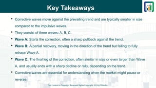 Key Takeaways
 Corrective waves move against the prevailing trend and are typically smaller in size
compared to the impulsive waves.
 They consist of three waves: A, B, C.
 Wave A: Starts the correction, often a sharp pullback against the trend.
 Wave B: A partial recovery, moving in the direction of the trend but failing to fully
retrace Wave A.
 Wave C: The final leg of the correction, often similar in size or even larger than Wave
A, and usually ends with a sharp decline or rally, depending on the trend.
 Corrective waves are essential for understanding when the market might pause or
reverse.
This Content is Copyright Reserved Rights Copyright 2025@PTAIndia
 