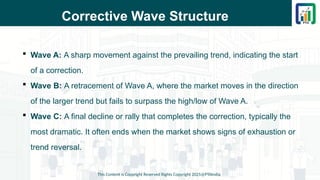 Corrective Wave Structure
 Wave A: A sharp movement against the prevailing trend, indicating the start
of a correction.
 Wave B: A retracement of Wave A, where the market moves in the direction
of the larger trend but fails to surpass the high/low of Wave A.
 Wave C: A final decline or rally that completes the correction, typically the
most dramatic. It often ends when the market shows signs of exhaustion or
trend reversal.
This Content is Copyright Reserved Rights Copyright 2025@PTAIndia
 