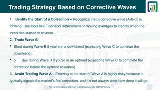 Trading Strategy Based on Corrective Waves
1. Identify the Start of a Correction – Recognize that a corrective wave (A-B-C) is
forming. Use tools like Fibonacci retracement or moving averages to identify when the
trend has started to reverse.
2. Trade Wave B –
 Short during Wave B if you're in a downtrend (expecting Wave C to continue the
downtrend).
 o Buy during Wave B if you're in an uptrend (expecting Wave C to complete the
correction before the uptrend resumes).
3. Avoid Trading Wave A – Entering at the start of Wave A is highly risky because it
typically signals the market's first correction, and it’s not always clear how deep it will go.
This Content is Copyright Reserved Rights Copyright 2025@PTAIndia
 