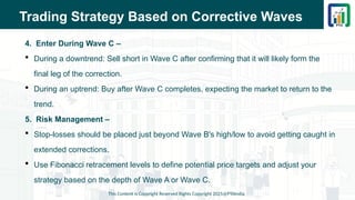 Trading Strategy Based on Corrective Waves
4. Enter During Wave C –
 During a downtrend: Sell short in Wave C after confirming that it will likely form the
final leg of the correction.
 During an uptrend: Buy after Wave C completes, expecting the market to return to the
trend.
5. Risk Management –
 Stop-losses should be placed just beyond Wave B's high/low to avoid getting caught in
extended corrections.
 Use Fibonacci retracement levels to define potential price targets and adjust your
strategy based on the depth of Wave A or Wave C.
This Content is Copyright Reserved Rights Copyright 2025@PTAIndia
 