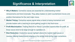 Significance & Interpretation
 Why It Matters: Corrective waves are essential for understanding market
retracements and trend reversals. They allow traders to catch countertrend moves and
position themselves for the next major move.
 Market Timing: Corrective waves signal when a trend is losing momentum and
provide traders with a warning to avoid getting caught in the final move.
 Profit Maximization: Trading Wave B or Wave C provides opportunities for profit, as
these waves tend to be large enough to capitalize on.
 Risk Reduction: Corrective waves highlight where the market might pause or
reverse, helping traders avoid entering at the wrong time during major corrections.
This Content is Copyright Reserved Rights Copyright 2025@PTAIndia
 
