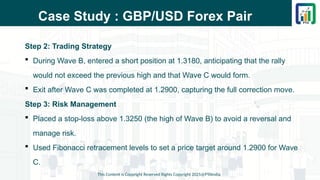 Case Study : GBP/USD Forex Pair
Step 2: Trading Strategy
 During Wave B, entered a short position at 1.3180, anticipating that the rally
would not exceed the previous high and that Wave C would form.
 Exit after Wave C was completed at 1.2900, capturing the full correction move.
Step 3: Risk Management
 Placed a stop-loss above 1.3250 (the high of Wave B) to avoid a reversal and
manage risk.
 Used Fibonacci retracement levels to set a price target around 1.2900 for Wave
C.
This Content is Copyright Reserved Rights Copyright 2025@PTAIndia
 