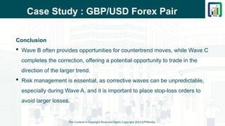 Case Study : GBP/USD Forex Pair
Conclusion
 Wave B often provides opportunities for countertrend moves, while Wave C
completes the correction, offering a potential opportunity to trade in the
direction of the larger trend.
 Risk management is essential, as corrective waves can be unpredictable,
especially during Wave A, and it is important to place stop-loss orders to
avoid larger losses.
This Content is Copyright Reserved Rights Copyright 2025@PTAIndia
 