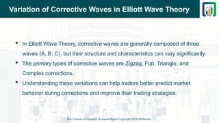 Variation of Corrective Waves in Elliott Wave Theory
 In Elliott Wave Theory, corrective waves are generally composed of three
waves (A, B, C), but their structure and characteristics can vary significantly.
 The primary types of corrective waves are Zigzag, Flat, Triangle, and
Complex corrections.
 Understanding these variations can help traders better predict market
behavior during corrections and improve their trading strategies.
This Content is Copyright Reserved Rights Copyright 2025@PTAIndia
 