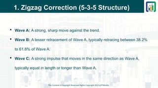 1. Zigzag Correction (5-3-5 Structure)
 Wave A: A strong, sharp move against the trend.
 Wave B: A lesser retracement of Wave A, typically retracing between 38.2%
to 61.8% of Wave A.
 Wave C: A strong impulse that moves in the same direction as Wave A,
typically equal in length or longer than Wave A.
This Content is Copyright Reserved Rights Copyright 2025@PTAIndia
 