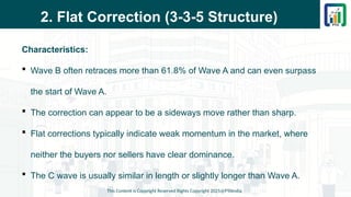 2. Flat Correction (3-3-5 Structure)
Characteristics:
 Wave B often retraces more than 61.8% of Wave A and can even surpass
the start of Wave A.
 The correction can appear to be a sideways move rather than sharp.
 Flat corrections typically indicate weak momentum in the market, where
neither the buyers nor sellers have clear dominance.
 The C wave is usually similar in length or slightly longer than Wave A.
This Content is Copyright Reserved Rights Copyright 2025@PTAIndia
 
