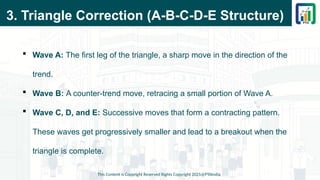 3. Triangle Correction (A-B-C-D-E Structure)
 Wave A: The first leg of the triangle, a sharp move in the direction of the
trend.
 Wave B: A counter-trend move, retracing a small portion of Wave A.
 Wave C, D, and E: Successive moves that form a contracting pattern.
These waves get progressively smaller and lead to a breakout when the
triangle is complete.
This Content is Copyright Reserved Rights Copyright 2025@PTAIndia
 