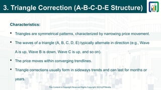 3. Triangle Correction (A-B-C-D-E Structure)
Characteristics:
 Triangles are symmetrical patterns, characterized by narrowing price movement.
 The waves of a triangle (A, B, C, D, E) typically alternate in direction (e.g., Wave
A is up, Wave B is down, Wave C is up, and so on).
 The price moves within converging trendlines.
 Triangle corrections usually form in sideways trends and can last for months or
years.
This Content is Copyright Reserved Rights Copyright 2025@PTAIndia
 