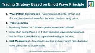 Trading Strategy Based on Elliott Wave Principle
3. Wave Pattern Confirmation – Use indicators like RSI, MACD, and
Fibonacci retracement to confirm the wave count and entry points.
4. Trade Execution -
 Buy during Waves 1 or 3 when impulsive waves are confirmed.
 Sell or short during Wave 2 or 4 when corrective waves show weakness.
 Wait for Wave 5 completion to capture the final leg of the trend.
5. Risk Management – Use stop-loss orders and risk-reward ratios based on
wave boundaries to protect profits.
This Content is Copyright Reserved Rights Copyright 2025@PTAIndia
 