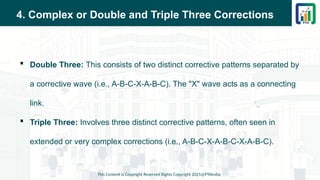 4. Complex or Double and Triple Three Corrections
 Double Three: This consists of two distinct corrective patterns separated by
a corrective wave (i.e., A-B-C-X-A-B-C). The "X" wave acts as a connecting
link.
 Triple Three: Involves three distinct corrective patterns, often seen in
extended or very complex corrections (i.e., A-B-C-X-A-B-C-X-A-B-C).
This Content is Copyright Reserved Rights Copyright 2025@PTAIndia
 