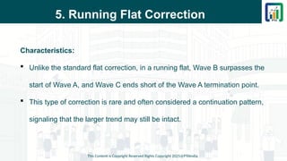 5. Running Flat Correction
Characteristics:
 Unlike the standard flat correction, in a running flat, Wave B surpasses the
start of Wave A, and Wave C ends short of the Wave A termination point.
 This type of correction is rare and often considered a continuation pattern,
signaling that the larger trend may still be intact.
This Content is Copyright Reserved Rights Copyright 2025@PTAIndia
 
