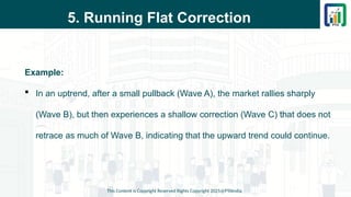 5. Running Flat Correction
Example:
 In an uptrend, after a small pullback (Wave A), the market rallies sharply
(Wave B), but then experiences a shallow correction (Wave C) that does not
retrace as much of Wave B, indicating that the upward trend could continue.
This Content is Copyright Reserved Rights Copyright 2025@PTAIndia
 