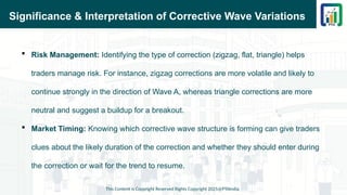 Significance & Interpretation of Corrective Wave Variations
 Risk Management: Identifying the type of correction (zigzag, flat, triangle) helps
traders manage risk. For instance, zigzag corrections are more volatile and likely to
continue strongly in the direction of Wave A, whereas triangle corrections are more
neutral and suggest a buildup for a breakout.
 Market Timing: Knowing which corrective wave structure is forming can give traders
clues about the likely duration of the correction and whether they should enter during
the correction or wait for the trend to resume.
This Content is Copyright Reserved Rights Copyright 2025@PTAIndia
 