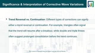 Significance & Interpretation of Corrective Wave Variations
 Trend Reversal vs. Continuation: Different types of corrections can signify
either a trend reversal or continuation. For example, triangles often signal
that the trend will resume after a breakout, while double and triple threes
often suggest prolonged consolidation before the trend continues.
This Content is Copyright Reserved Rights Copyright 2025@PTAIndia
 