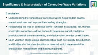 Significance & Interpretation of Corrective Wave Variations
Conclusion
 Understanding the variations of corrective waves helps traders assess
market sentiment and improve their trading strategies.
 Recognizing the type of corrective wave—whether it’s a zigzag, flat, triangle,
or complex correction—allows traders to determine market conditions,
predict potential price movements, and decide when to enter or exit trades.
 Each variation brings unique characteristics, such as volatility, time duration,
and likelihood of trend continuation or reversal, which are essential for
effective risk management and maximizing profits.
This Content is Copyright Reserved Rights Copyright 2025@PTAIndia
 