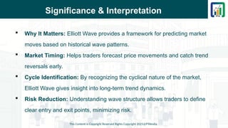 Significance & Interpretation
 Why It Matters: Elliott Wave provides a framework for predicting market
moves based on historical wave patterns.
 Market Timing: Helps traders forecast price movements and catch trend
reversals early.
 Cycle Identification: By recognizing the cyclical nature of the market,
Elliott Wave gives insight into long-term trend dynamics.
 Risk Reduction: Understanding wave structure allows traders to define
clear entry and exit points, minimizing risk.
This Content is Copyright Reserved Rights Copyright 2025@PTAIndia
 
