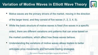 Variation of Motive Waves in Elliott Wave Theory
 Motive waves are the primary drivers of the market, moving in the direction
of the larger trend, and they consist of five waves (1, 2, 3, 4, 5).
 While the basic structure of motive waves is fixed (five waves in a specific
order), there are different variations and patterns that can arise based on
the market conditions, which affect how these waves behave.
 Understanding the variations of motive waves allows traders to better
anticipate price movements and formulate trading strategies.
This Content is Copyright Reserved Rights Copyright 2025@PTAIndia
 