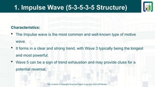 1. Impulse Wave (5-3-5-3-5 Structure)
Characteristics:
 The Impulse wave is the most common and well-known type of motive
wave.
 It forms in a clear and strong trend, with Wave 3 typically being the longest
and most powerful.
 Wave 5 can be a sign of trend exhaustion and may provide clues for a
potential reversal.
This Content is Copyright Reserved Rights Copyright 2025@PTAIndia
 