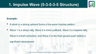 1. Impulse Wave (5-3-5-3-5 Structure)
Example:
 A stock in a strong uptrend forms a five-wave impulse pattern:
 Wave 1 is a sharp rally, Wave 2 a minor pullback, Wave 3 a massive rally,
Wave 4 a brief correction, and Wave 5 is the final upward push before a
significant retracement.
This Content is Copyright Reserved Rights Copyright 2025@PTAIndia
 