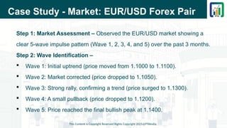 Case Study - Market: EUR/USD Forex Pair
Step 1: Market Assessment – Observed the EUR/USD market showing a
clear 5-wave impulse pattern (Wave 1, 2, 3, 4, and 5) over the past 3 months.
Step 2: Wave Identification –
 Wave 1: Initial uptrend (price moved from 1.1000 to 1.1100).
 Wave 2: Market corrected (price dropped to 1.1050).
 Wave 3: Strong rally, confirming a trend (price surged to 1.1300).
 Wave 4: A small pullback (price dropped to 1.1200).
 Wave 5: Price reached the final bullish peak at 1.1400.
This Content is Copyright Reserved Rights Copyright 2025@PTAIndia
 